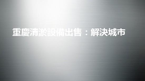 重慶清淤設備出售：解決城市污水難題，暢通未來發(fā)展之路！